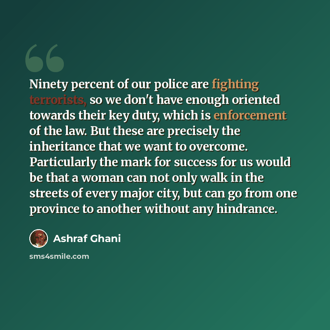 “Ninety percent of our police are fighting terrorists, so we don't have enough oriented towards their key duty, which is enforcement of the law. But these are precisely the inheritance that we want to overcome. Particularly the mark for success for us would be that a woman can not only walk in the…” quote by Ashraf Ghani