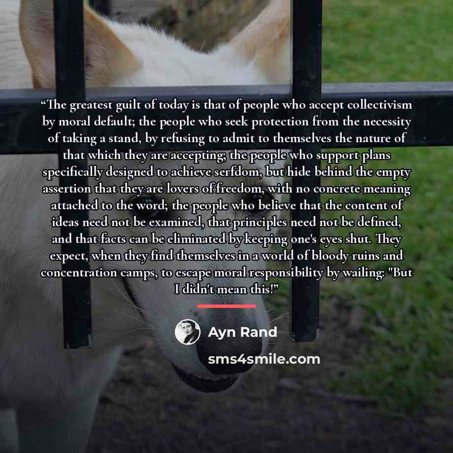 “The greatest guilt of today is that of people who accept collectivism by moral default; the people who seek protection from the necessity of taking a stand, by refusing to admit to themselves the nature of that which they are accepting; the people who support plans specifically designed to achieve…” quote by Ayn Rand