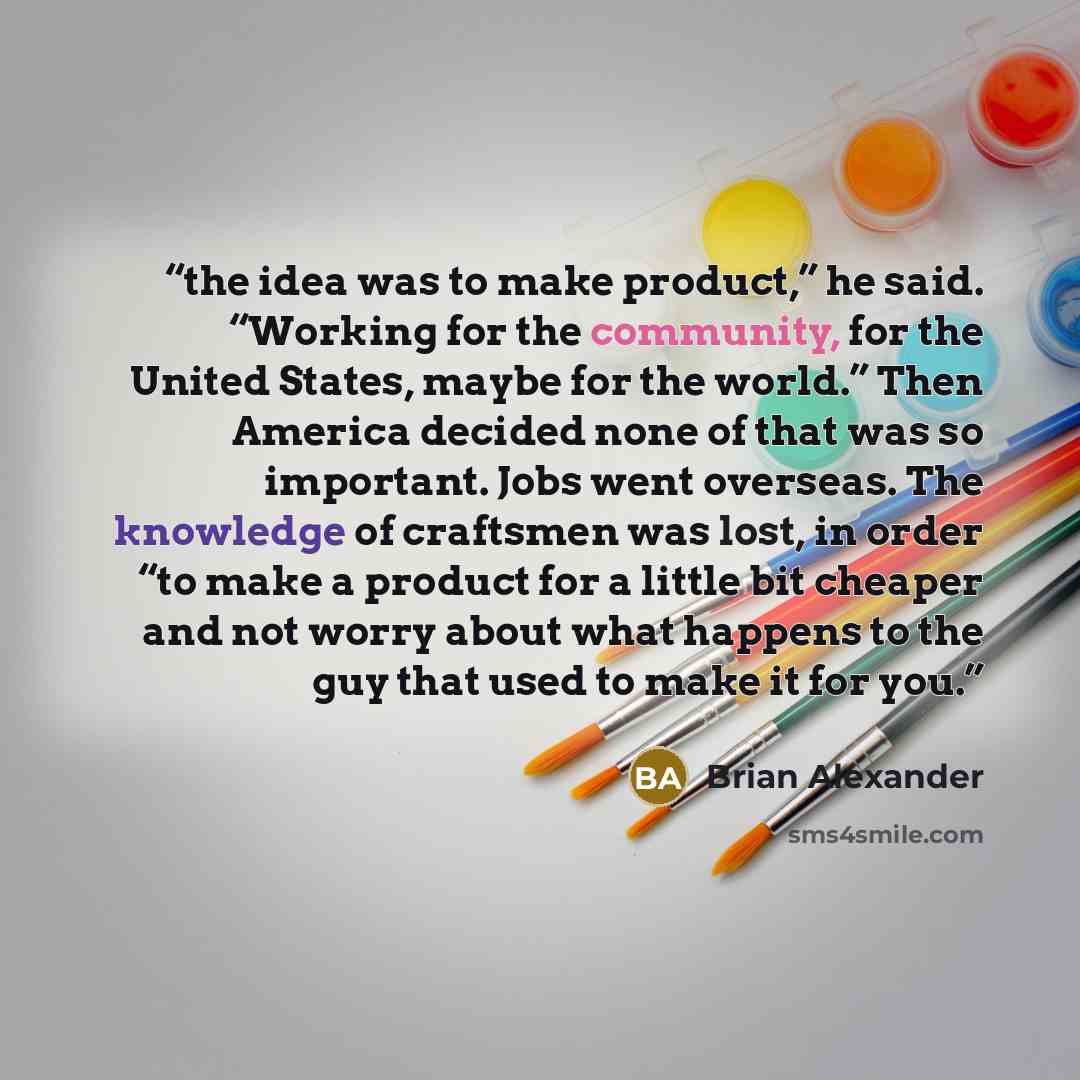 “the idea was to make product,” he said. “Working for the community, for the United States, maybe for the world.” Then America decided none of that was so important. Jobs went overseas. The knowledge of craftsmen was lost, in order “to make a product for a little bit cheaper and not worry about…” quote by Brian Alexander