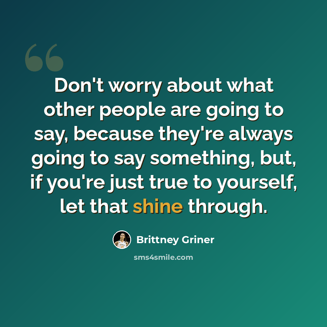 “Don't worry about what other people are going to say, because they're always going to say something, but, if you're just true to yourself, let that shine through.” quote by Brittney Griner