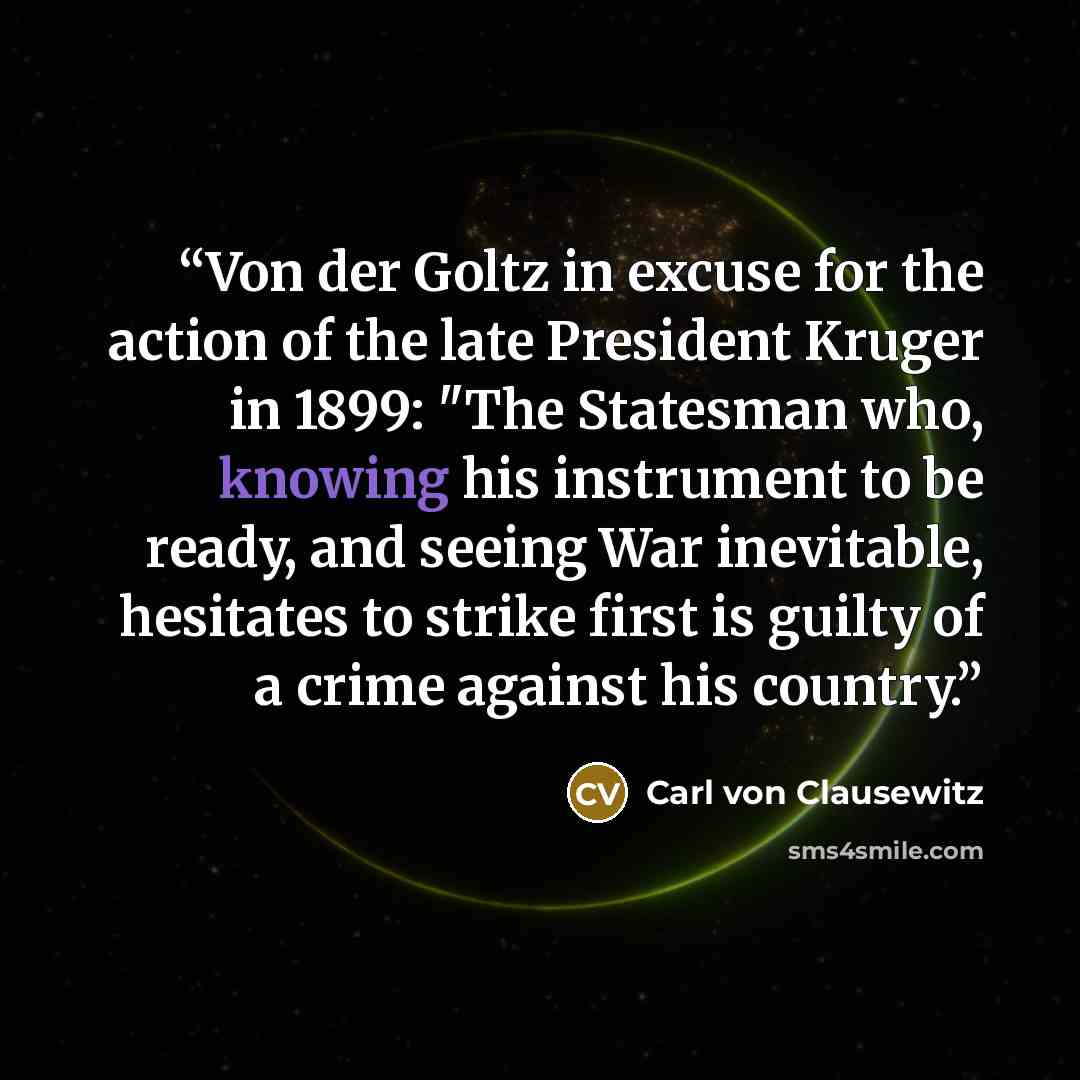 “Von der Goltz in excuse for the action of the late President Kruger in 1899: "The Statesman who, knowing his instrument to be ready, and seeing War inevitable, hesitates to strike first is guilty of a crime against his country.” quote by Carl von Clausewitz