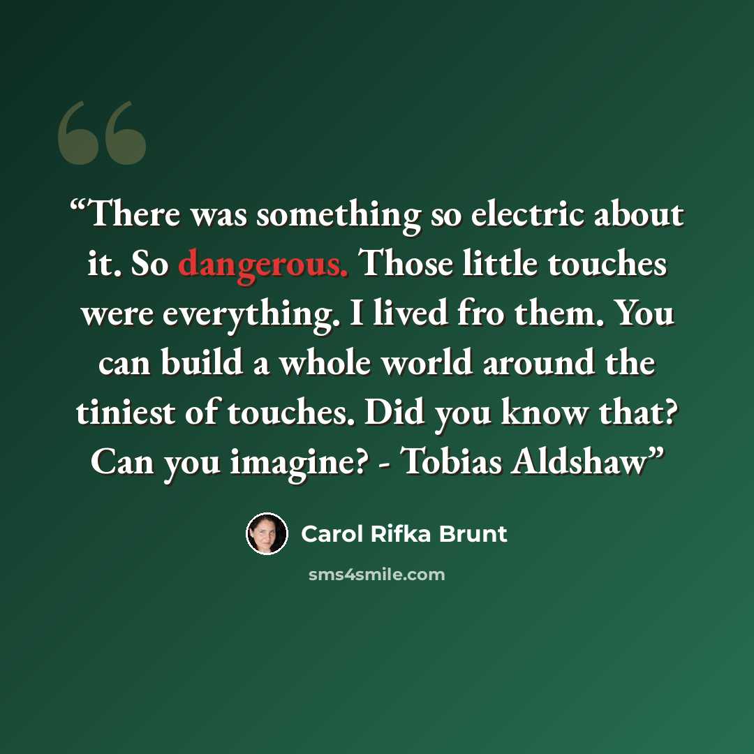 “There was something so electric about it. So dangerous. Those little touches were everything. I lived fro them. You can build a whole world around the tiniest of touches. Did you know that? Can you imagine? - Tobias Aldshaw” quote by Carol Rifka Brunt