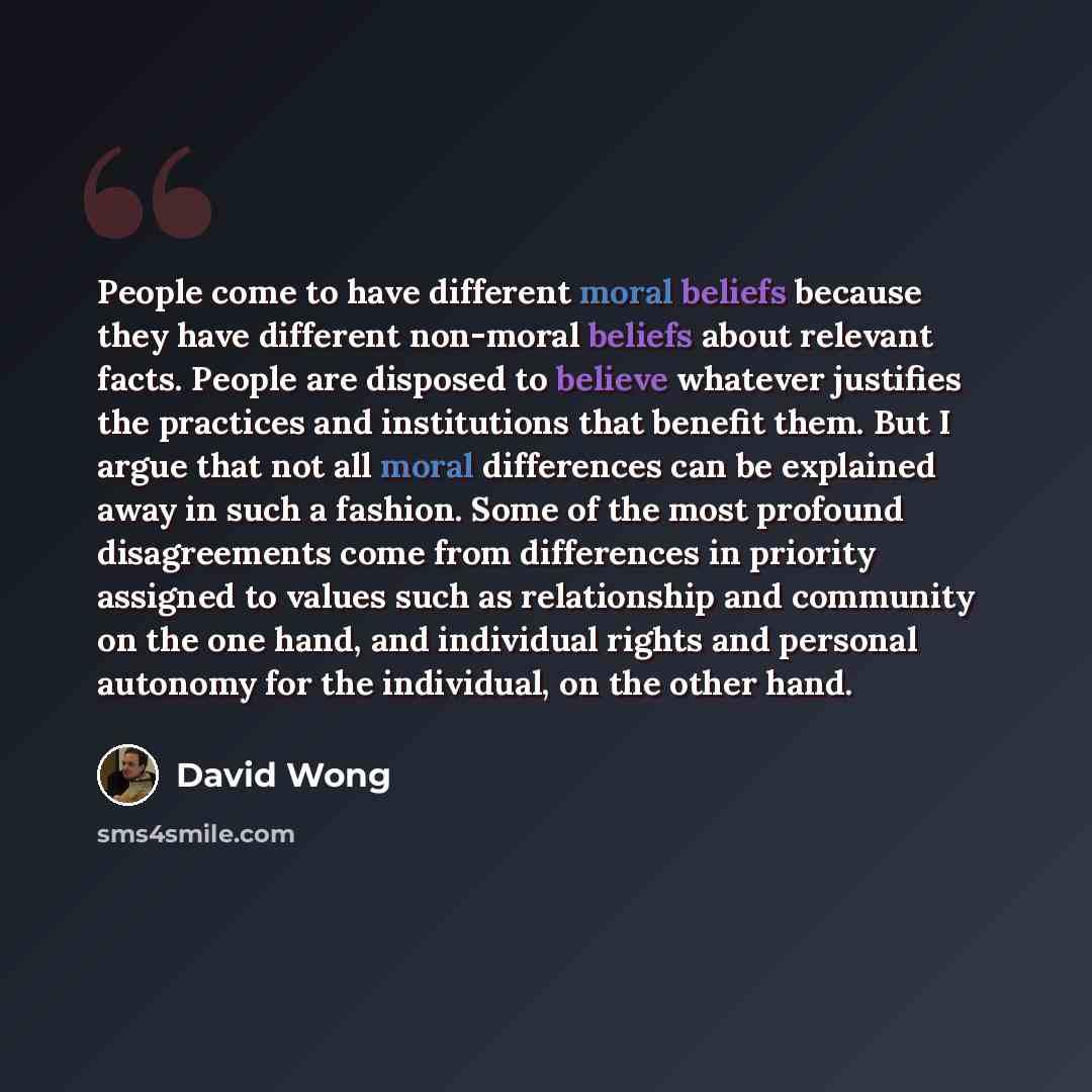 “People come to have different moral beliefs because they have different non-moral beliefs about relevant facts. People are disposed to believe whatever justifies the practices and institutions that benefit them. But I argue that not all moral differences can be explained away in such a fashion…” quote by David Wong