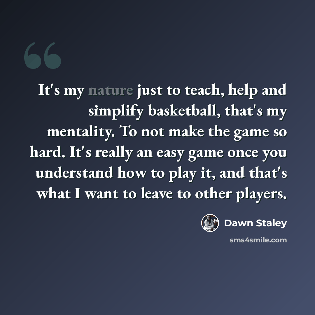 “It's my nature just to teach, help and simplify basketball, that's my mentality. To not make the game so hard. It's really an easy game once you understand how to play it, and that's what I want to leave to other players.” quote by Dawn Staley