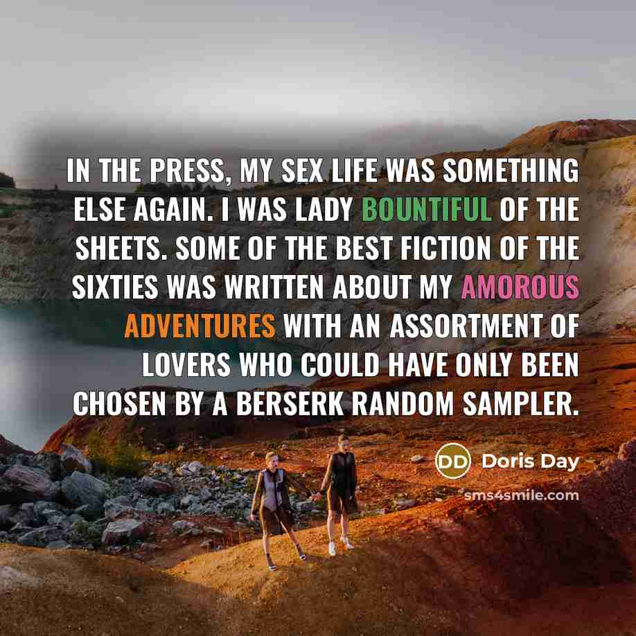 “in the press, my sex life was something else again. I was Lady Bountiful of the Sheets. Some of the best fiction of the Sixties was written about my amorous adventures with an assortment of lovers who could have only been chosen by a berserk random sampler.” quote by Doris Day
