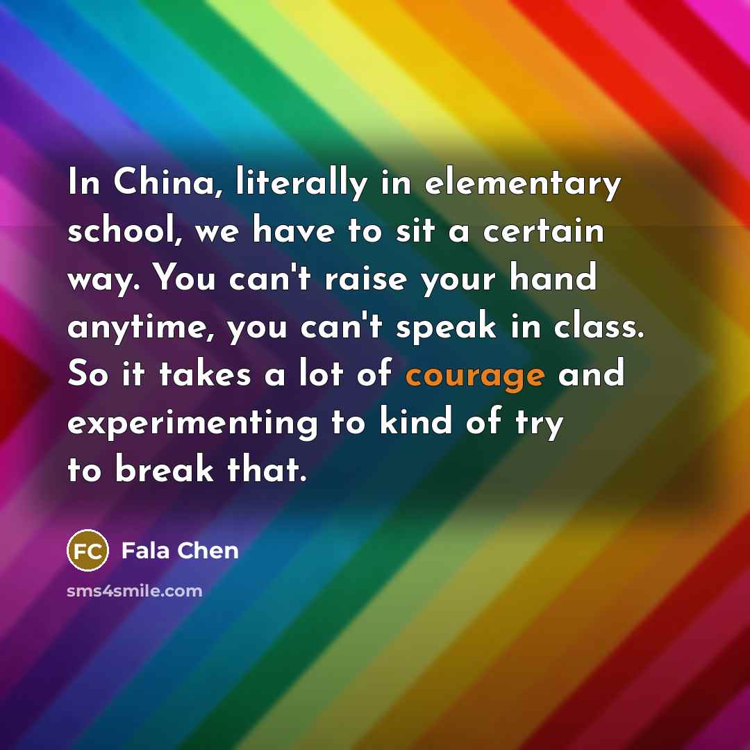 “In China, literally in elementary school, we have to sit a certain way. You can't raise your hand anytime, you can't speak in class. So it takes a lot of courage and experimenting to kind of try to break that.” quote by Fala Chen