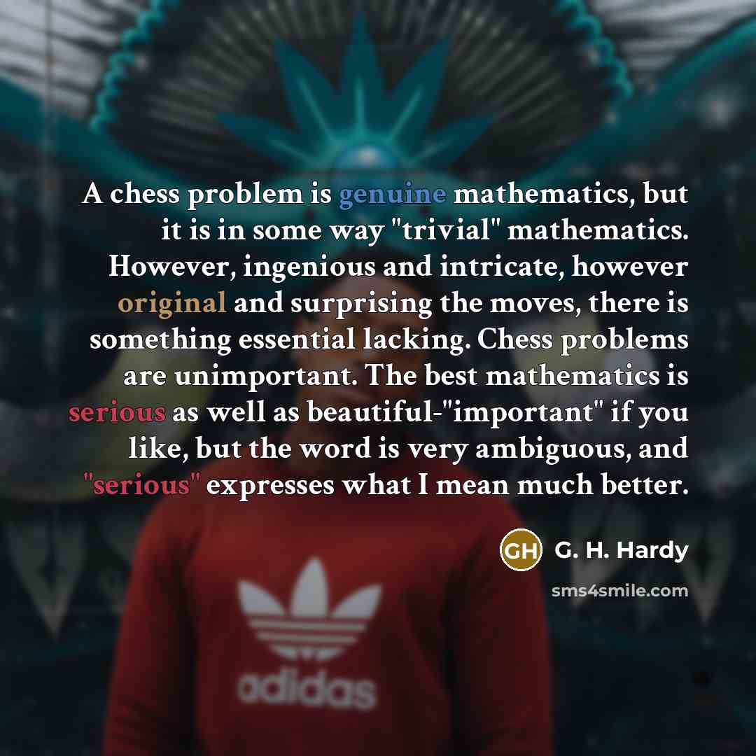 “A chess problem is genuine mathematics, but it is in some way "trivial" mathematics. However, ingenious and intricate, however original and surprising the moves, there is something essential lacking. Chess problems are unimportant. The best mathematics is serious as well as beautiful-"important"…” quote by G. H. Hardy