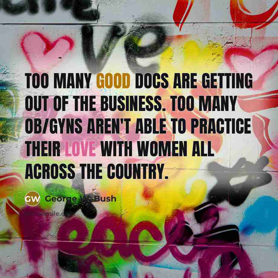 “Too many good docs are getting out of the business. Too many OB/GYNs aren't able to practice their love with women all across the country.” quote by George W. Bush