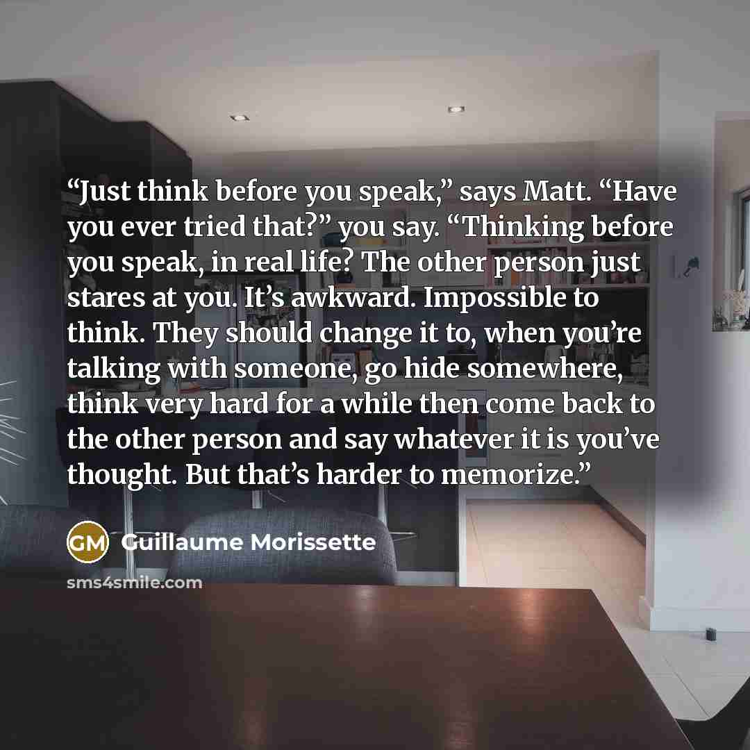 “Just think before you speak,” says Matt. “Have you ever tried that?” you say. “Thinking before you speak, in real life? The other person just stares at you. It’s awkward. Impossible to think. They should change it to, when you’re talking with someone, go hide somewhere, think very hard for a while…” quote by Guillaume Morissette