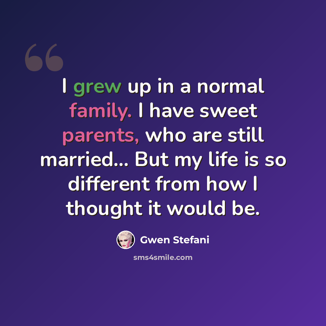 “I grew up in a normal family. I have sweet parents, who are still married... But my life is so different from how I thought it would be.” quote by Gwen Stefani
