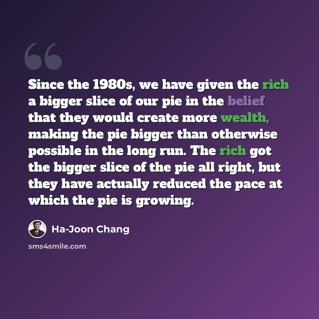 “Since the 1980s, we have given the rich a bigger slice of our pie in the belief that they would create more wealth, making the pie bigger than otherwise possible in the long run. The rich got the bigger slice of the pie all right, but they have actually reduced the pace at which the pie is growing.” quote by Ha-Joon Chang