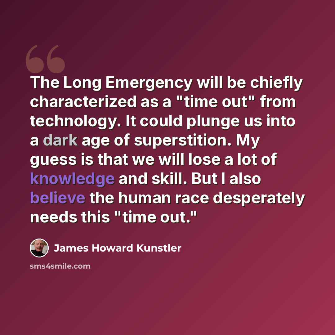 “The Long Emergency will be chiefly characterized as a "time out" from technology. It could plunge us into a dark age of superstition. My guess is that we will lose a lot of knowledge and skill. But I also believe the human race desperately needs this "time out."” quote by James Howard Kunstler