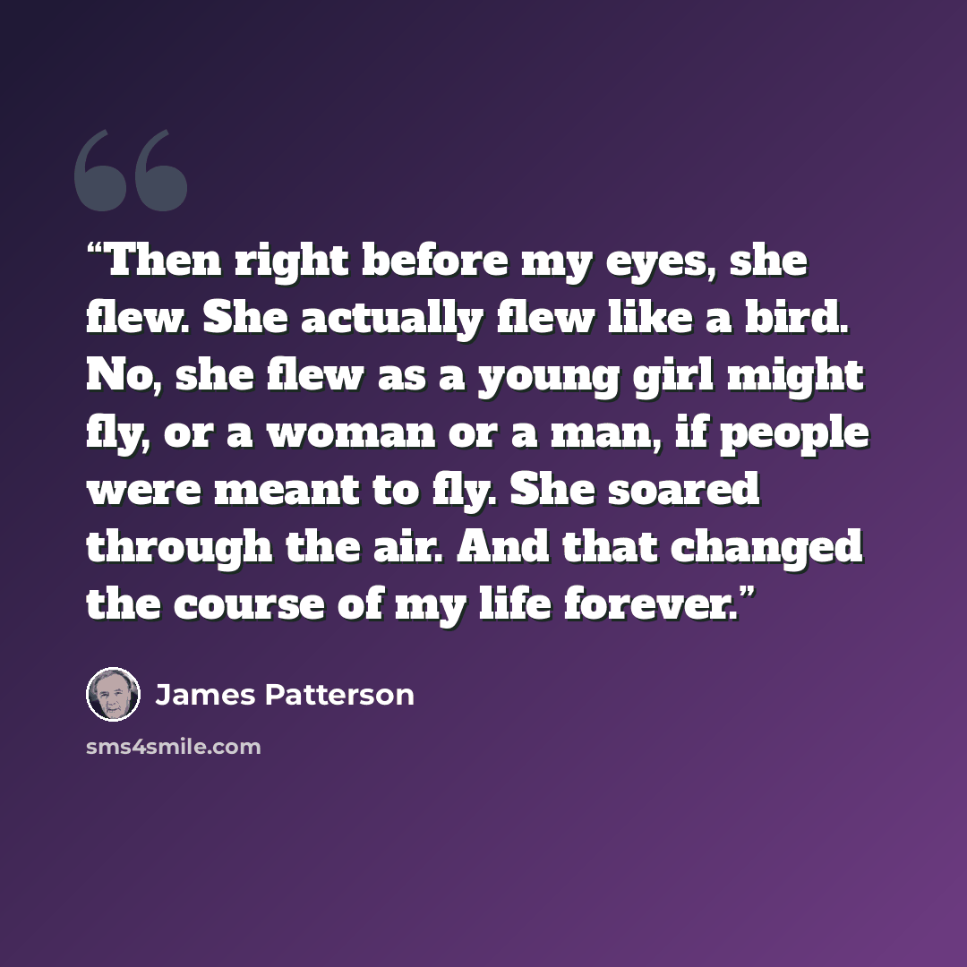 “Then right before my eyes, she flew. She actually flew like a bird. No, she flew as a young girl might fly, or a woman or a man, if people were meant to fly. She soared through the air. And that changed the course of my life forever.” quote by James Patterson