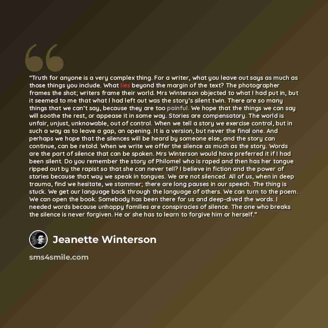 “Truth for anyone is a very complex thing. For a writer, what you leave out says as much as those things you include. What lies beyond the margin of the text? The photographer frames the shot; writers frame their world. Mrs Winterson objected to what I had put in, but it seemed to me that what I…” quote by Jeanette Winterson