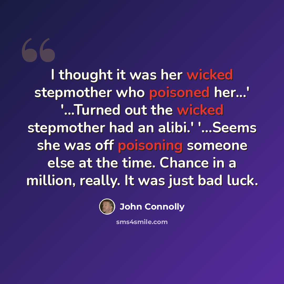 “I thought it was her wicked stepmother who poisoned her...' '...Turned out the wicked stepmother had an alibi.' '...Seems she was off poisoning someone else at the time. Chance in a million, really. It was just bad luck.” quote by John Connolly