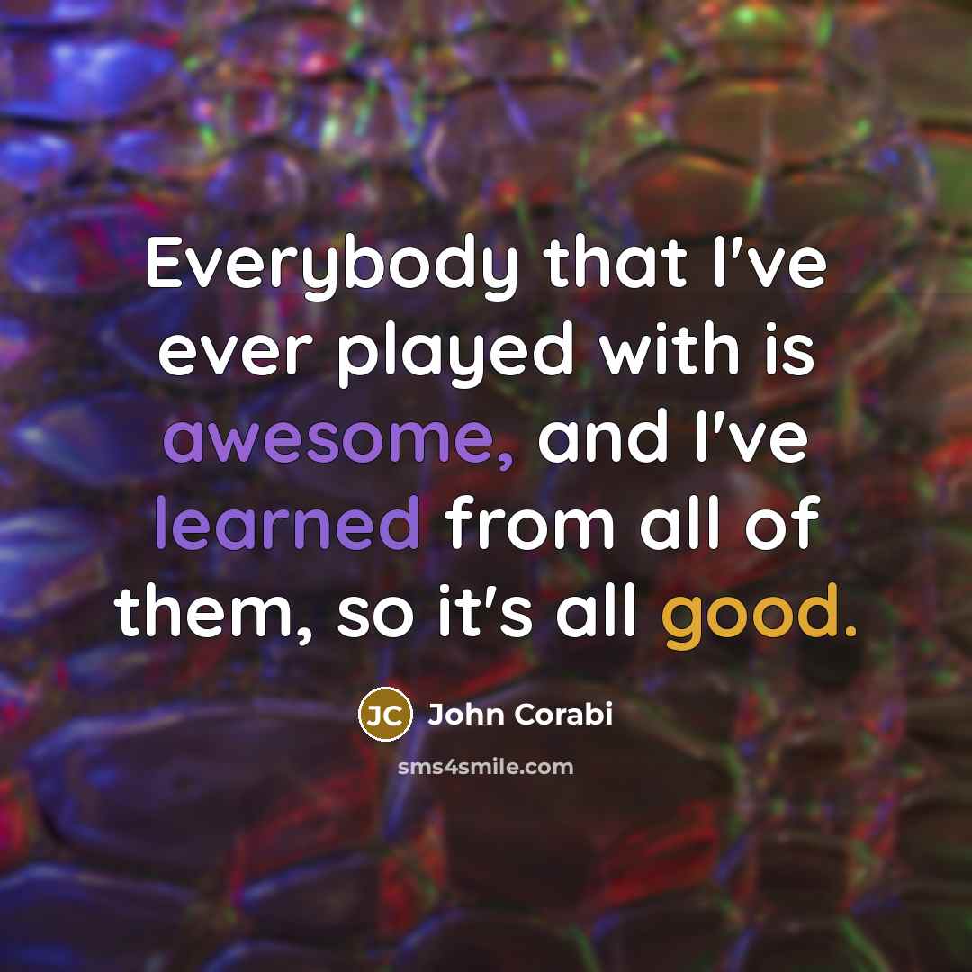 “Everybody that I've ever played with is awesome, and I've learned from all of them, so it's all good.” quote by John Corabi