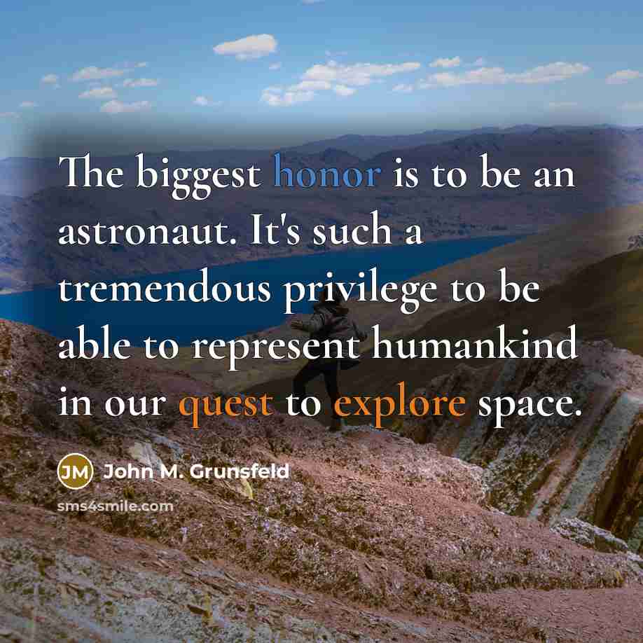 “The biggest honor is to be an astronaut. It's such a tremendous privilege to be able to represent humankind in our quest to explore space.” quote by John M. Grunsfeld
