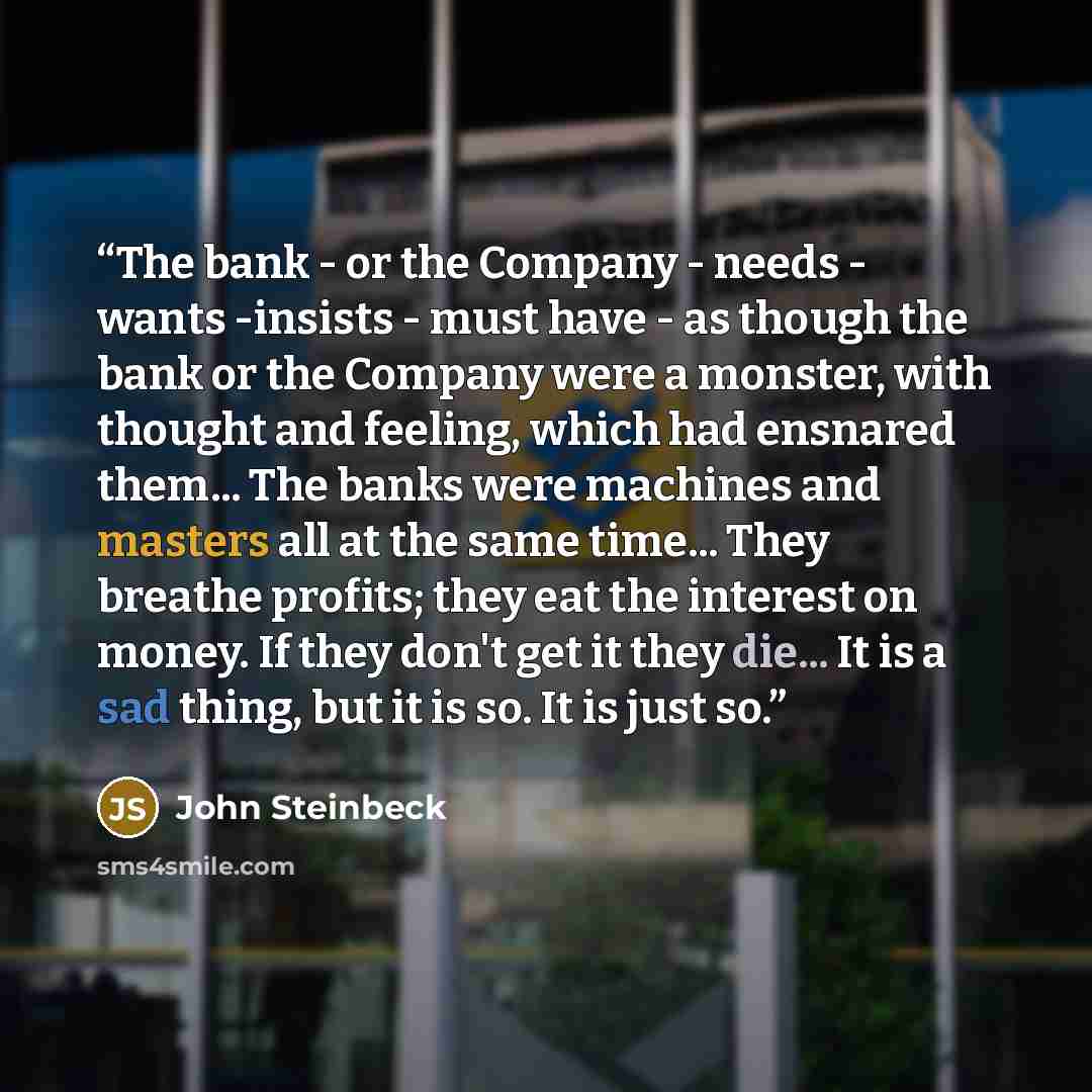 “The bank - or the Company - needs - wants -insists - must have - as though the bank or the Company were a monster, with thought and feeling, which had ensnared them... The banks were machines and masters all at the same time... They breathe profits; they eat the interest on money. If they don't…” quote by John Steinbeck