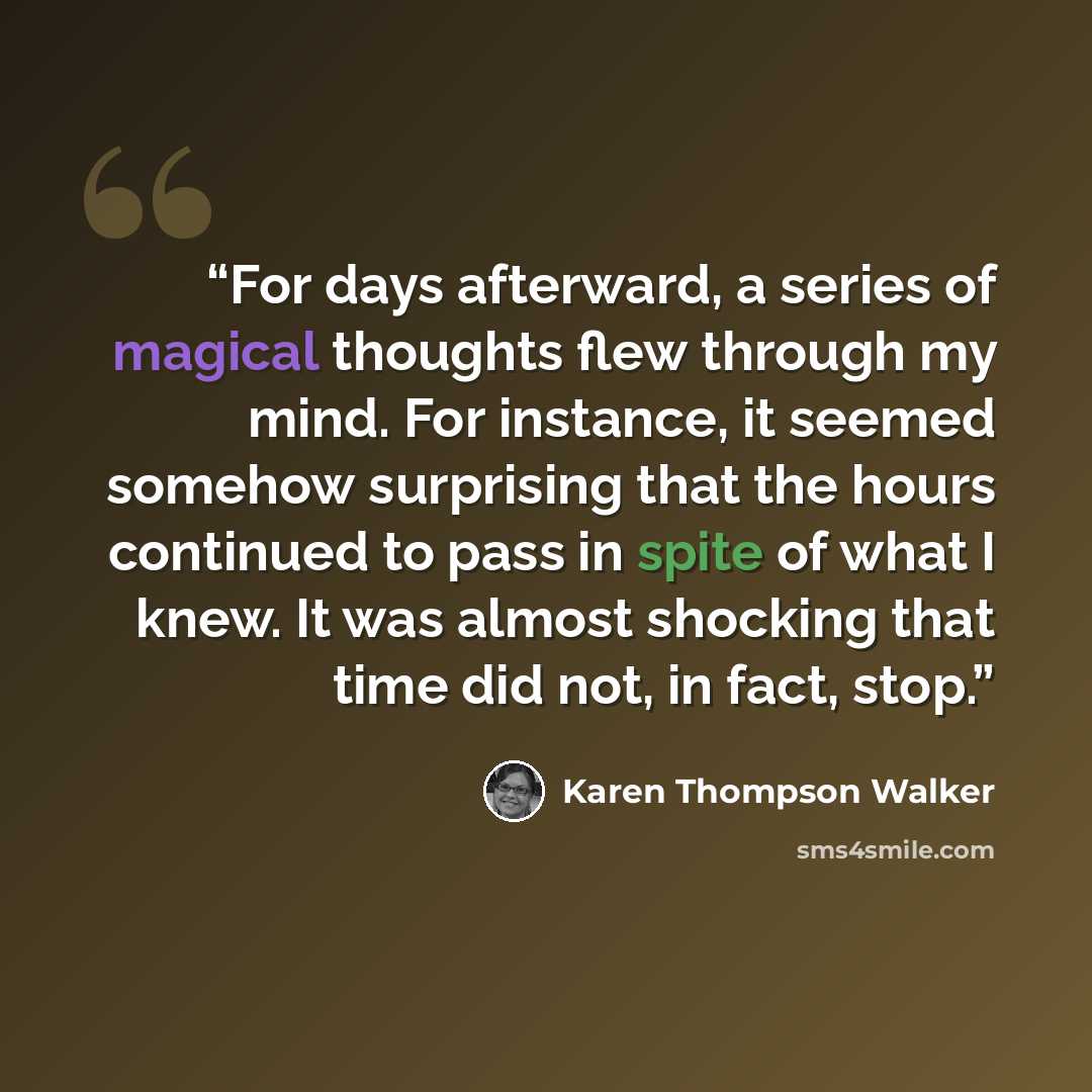 “For days afterward, a series of magical thoughts flew through my mind. For instance, it seemed somehow surprising that the hours continued to pass in spite of what I knew. It was almost shocking that time did not, in fact, stop.” quote by Karen Thompson Walker