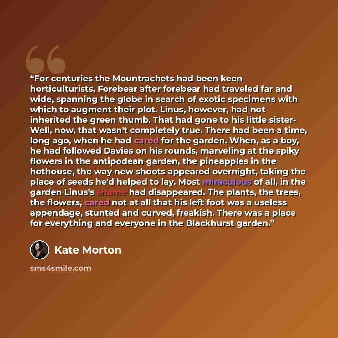 “For centuries the Mountrachets had been keen horticulturists. Forebear after forebear had traveled far and wide, spanning the globe in search of exotic specimens with which to augment their plot. Linus, however, had not inherited the green thumb. That had gone to his little sister- Well, now, that…” quote by Kate Morton