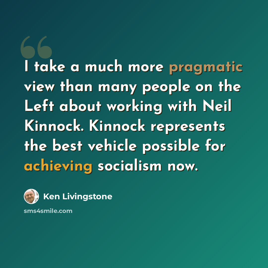 “I take a much more pragmatic view than many people on the Left about working with Neil Kinnock. Kinnock represents the best vehicle possible for achieving socialism now.” quote by Ken Livingstone