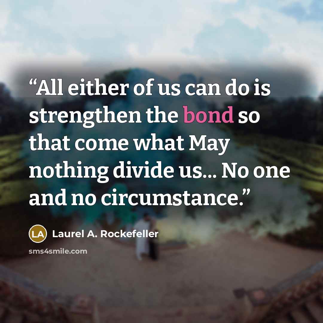 “All either of us can do is strengthen the bond so that come what May nothing divide us... No one and no circumstance.” quote by Laurel A. Rockefeller