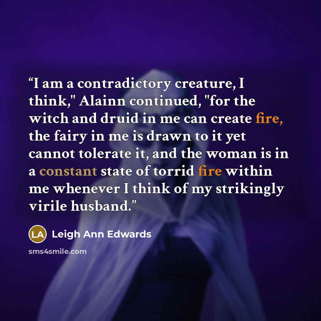 “I am a contradictory creature, I think," Alainn continued, "for the witch and druid in me can create fire, the fairy in me is drawn to it yet cannot tolerate it, and the woman is in a constant state of torrid fire within me whenever I think of my strikingly virile husband.” quote by Leigh Ann Edwards