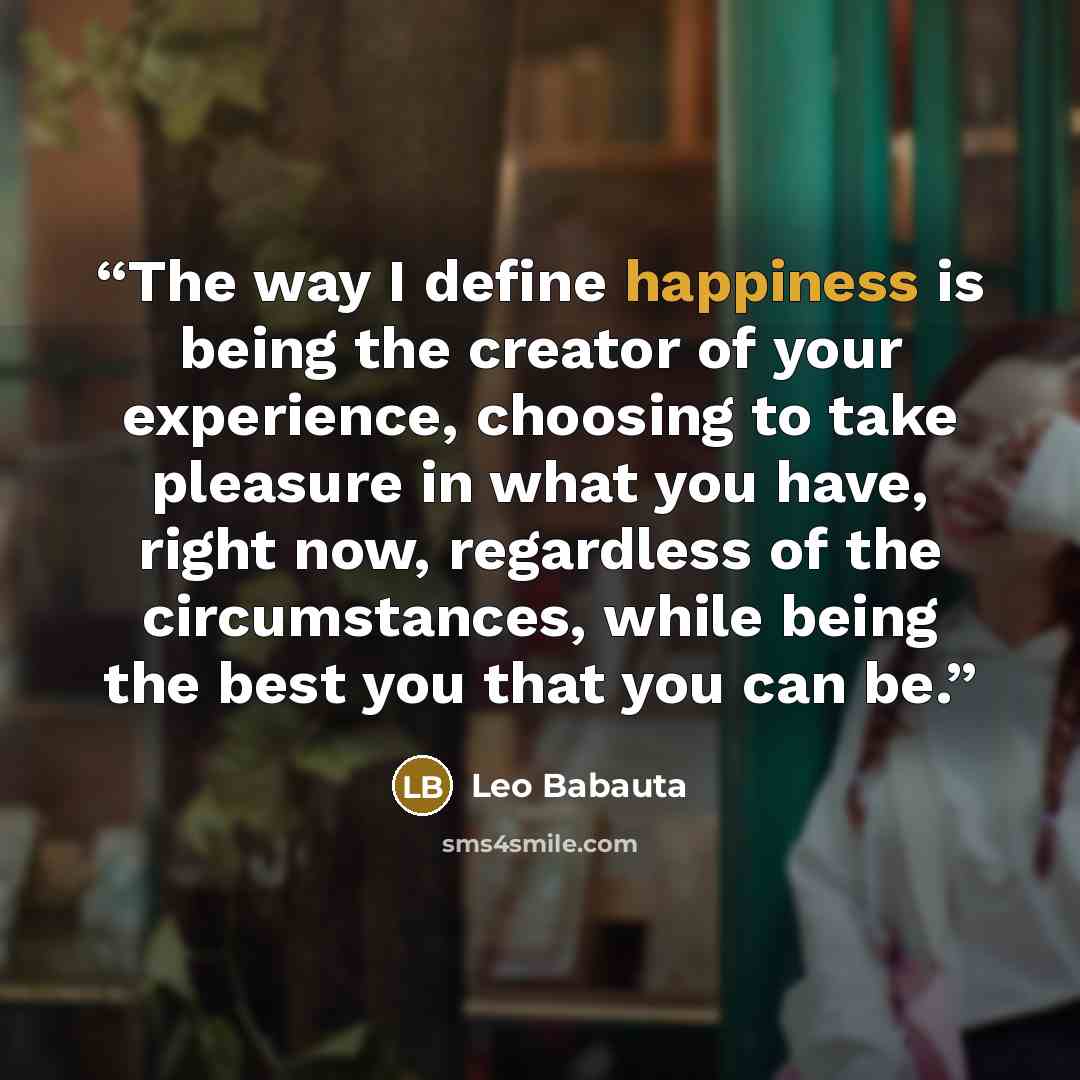 “The way I define happiness is being the creator of your experience, choosing to take pleasure in what you have, right now, regardless of the circumstances, while being the best you that you can be.” quote by Leo Babauta