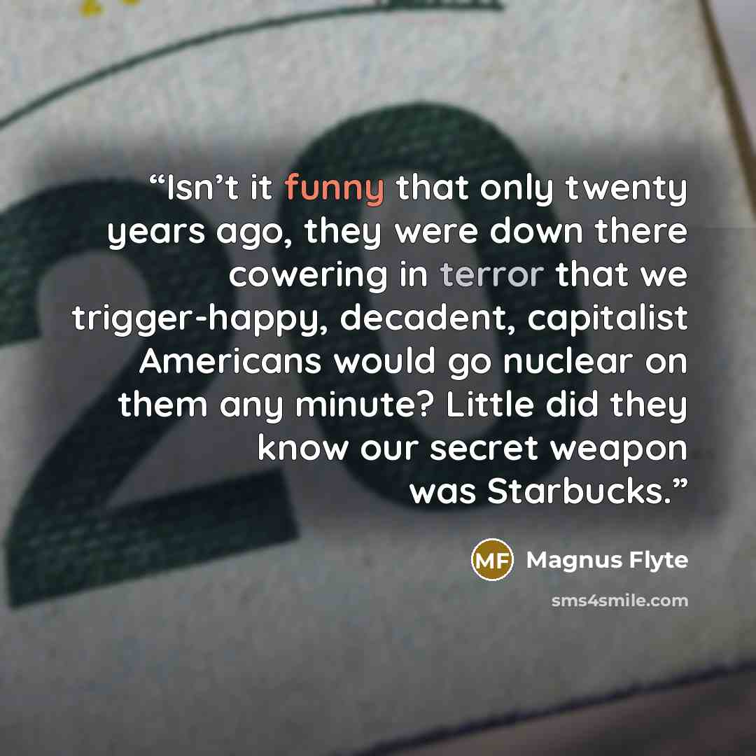 “Isn’t it funny that only twenty years ago, they were down there cowering in terror that we trigger-happy, decadent, capitalist Americans would go nuclear on them any minute? Little did they know our secret weapon was Starbucks.” quote by Magnus Flyte