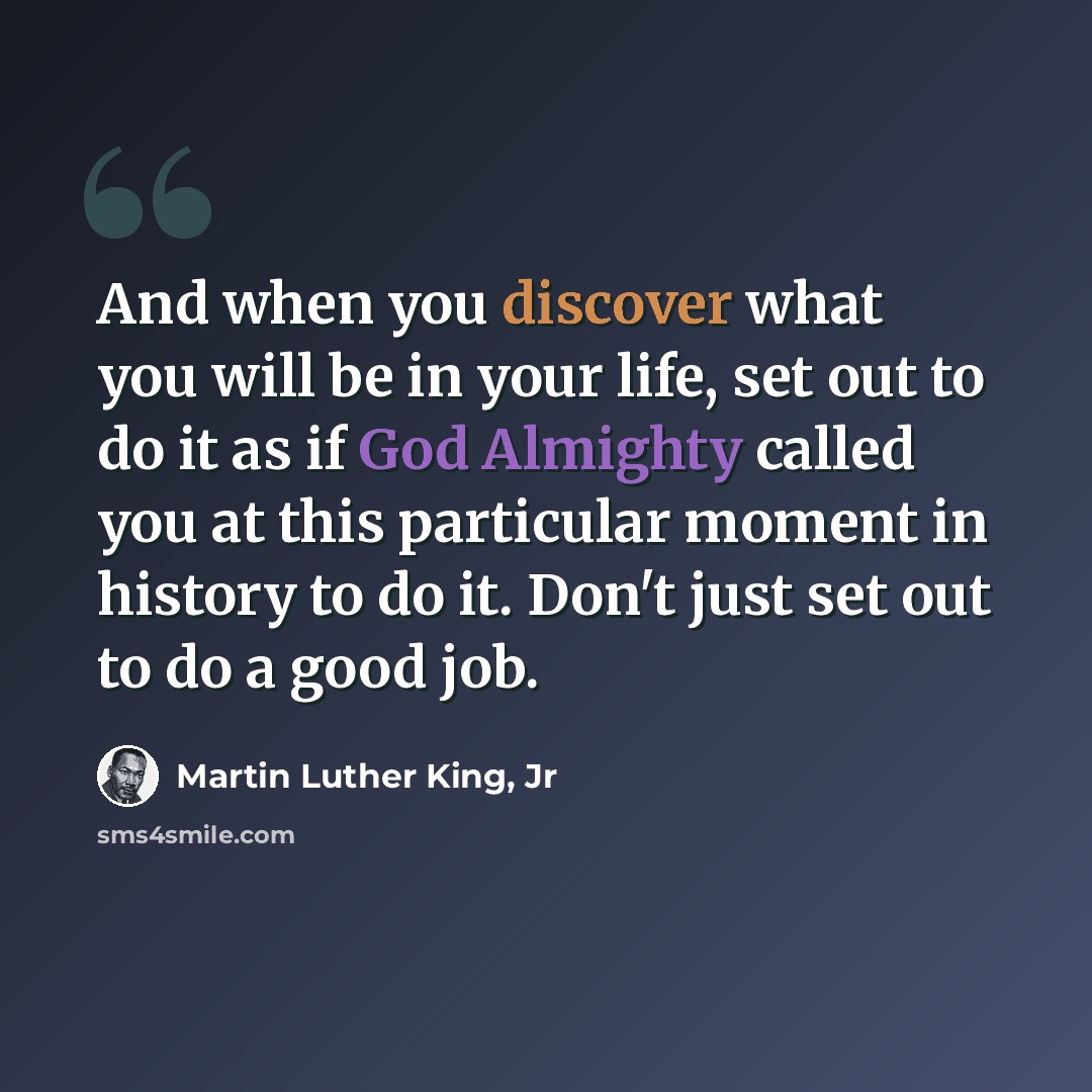 “And when you discover what you will be in your life, set out to do it as if God Almighty called you at this particular moment in history to do it. Don't just set out to do a good job.” quote by Martin Luther King, Jr