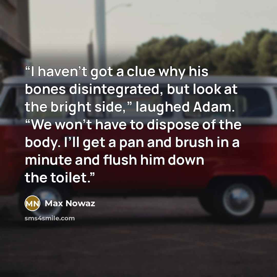 “I haven’t got a clue why his bones disintegrated, but look at the bright side,” laughed Adam. “We won’t have to dispose of the body. I’ll get a pan and brush in a minute and flush him down the toilet.” quote by Max Nowaz