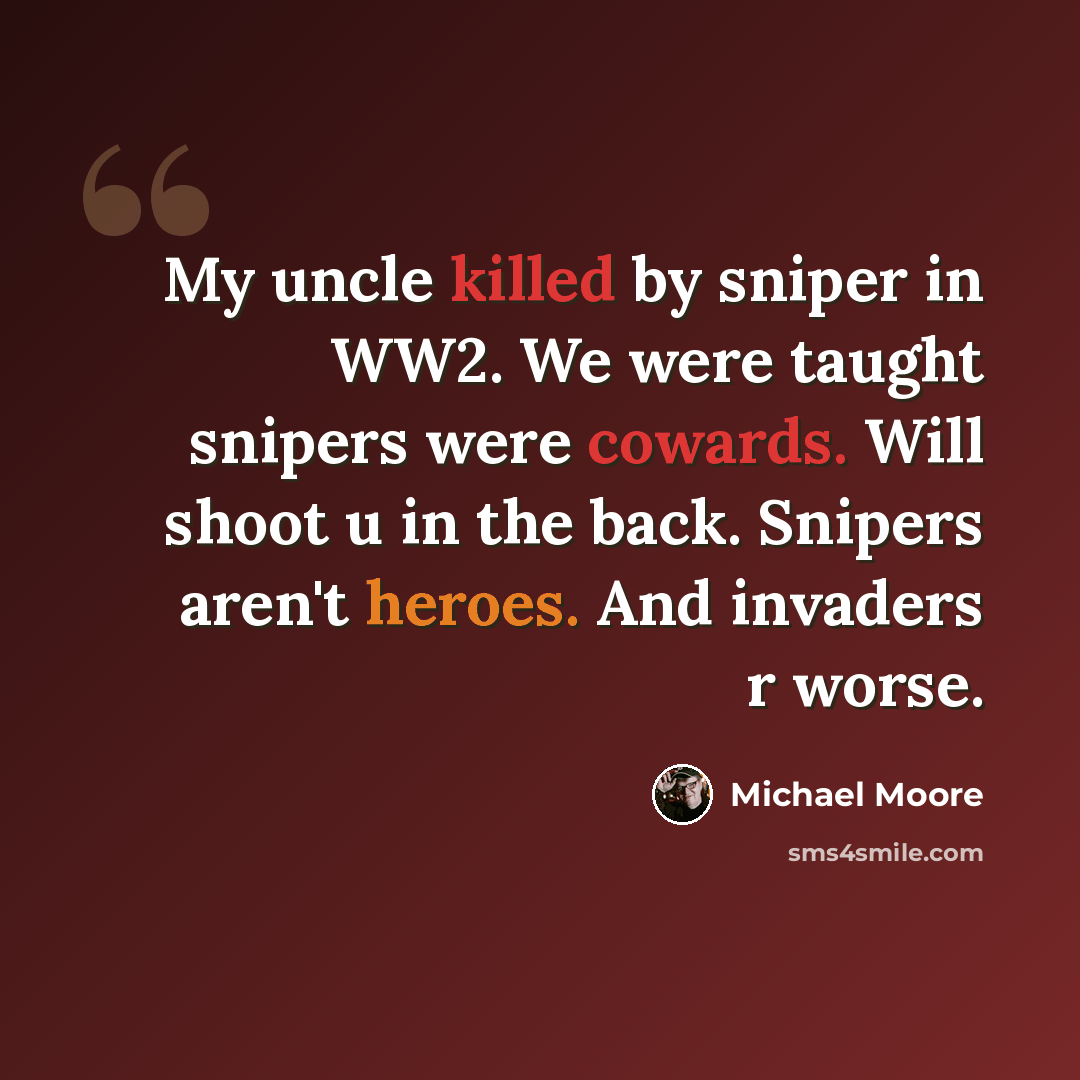 “My uncle killed by sniper in WW2. We were taught snipers were cowards. Will shoot u in the back. Snipers aren't heroes. And invaders r worse.” quote by Michael Moore