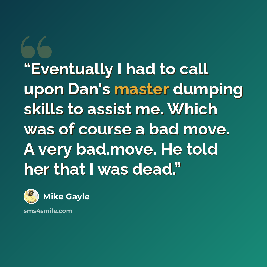 “Eventually I had to call upon Dan's master dumping skills to assist me. Which was of course a bad move. A very bad.move. He told her that I was dead.” quote by Mike Gayle