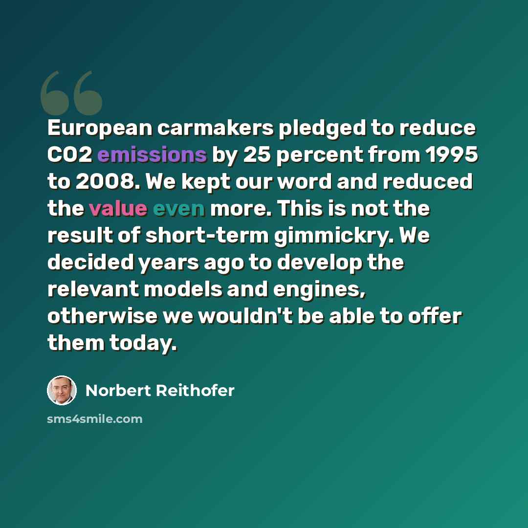 “European carmakers pledged to reduce CO2 emissions by 25 percent from 1995 to 2008. We kept our word and reduced the value even more. This is not the result of short-term gimmickry. We decided years ago to develop the relevant models and engines, otherwise we wouldn't be able to offer them today.” quote by Norbert Reithofer