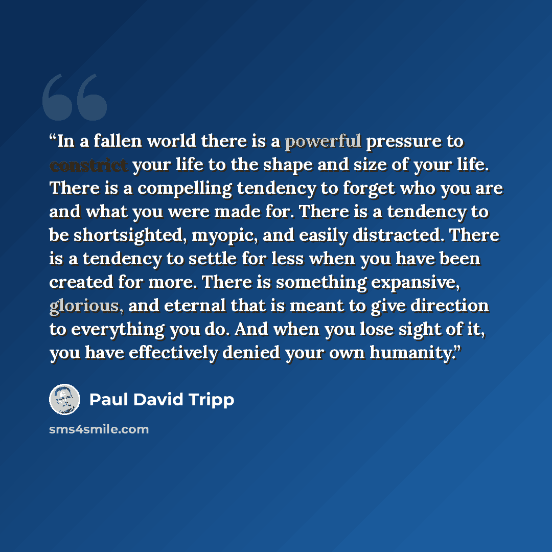 “In a fallen world there is a powerful pressure to constrict your life to the shape and size of your life. There is a compelling tendency to forget who you are and what you were made for. There is a tendency to be shortsighted, myopic, and easily distracted. There is a tendency to settle for less…” quote by Paul David Tripp