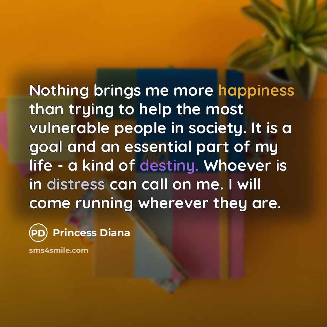 “Nothing brings me more happiness than trying to help the most vulnerable people in society. It is a goal and an essential part of my life - a kind of destiny. Whoever is in distress can call on me. I will come running wherever they are.” quote by Princess Diana