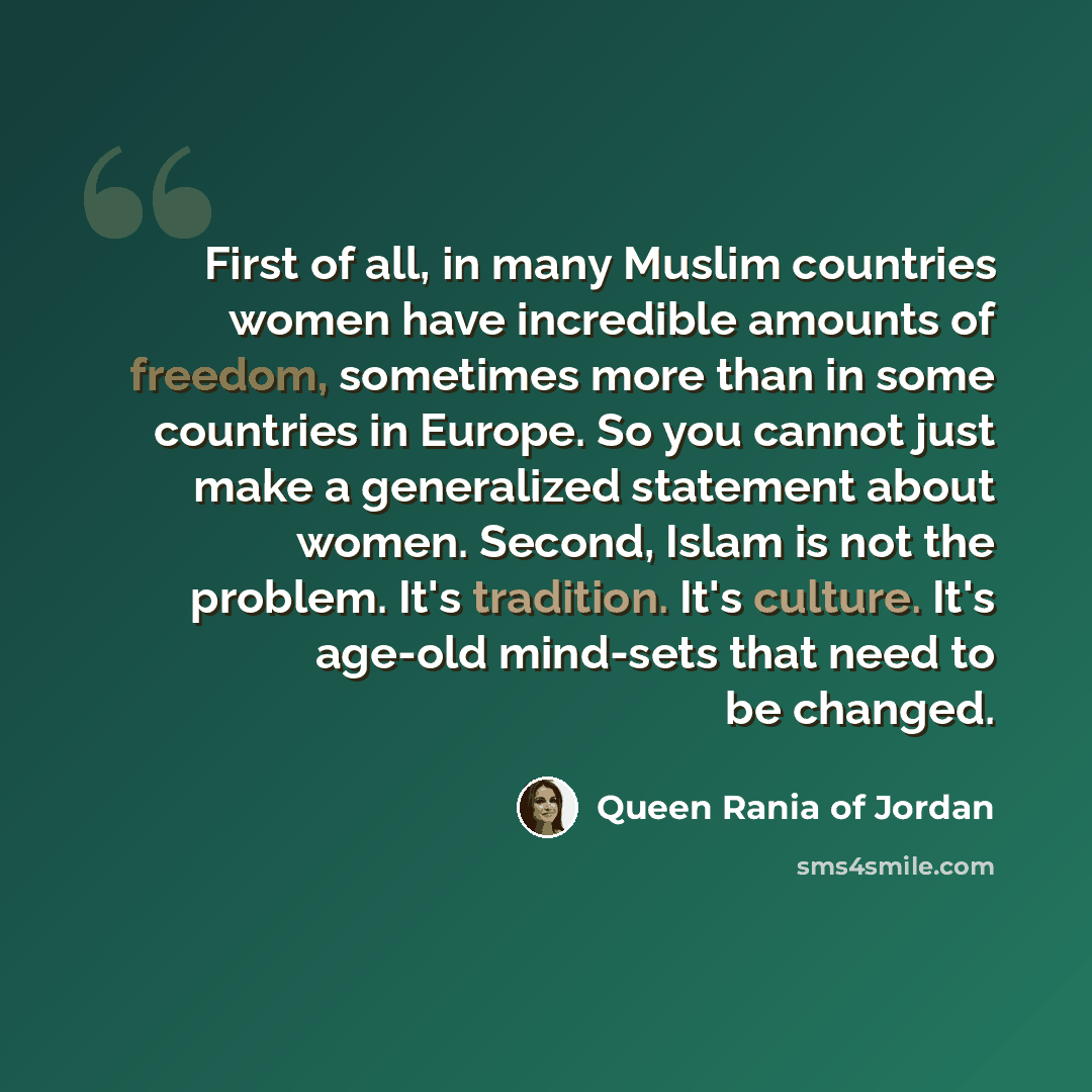 “First of all, in many Muslim countries women have incredible amounts of freedom, sometimes more than in some countries in Europe. So you cannot just make a generalized statement about women. Second, Islam is not the problem. It's tradition. It's culture. It's age-old mind-sets that need to be…” quote by Queen Rania of Jordan