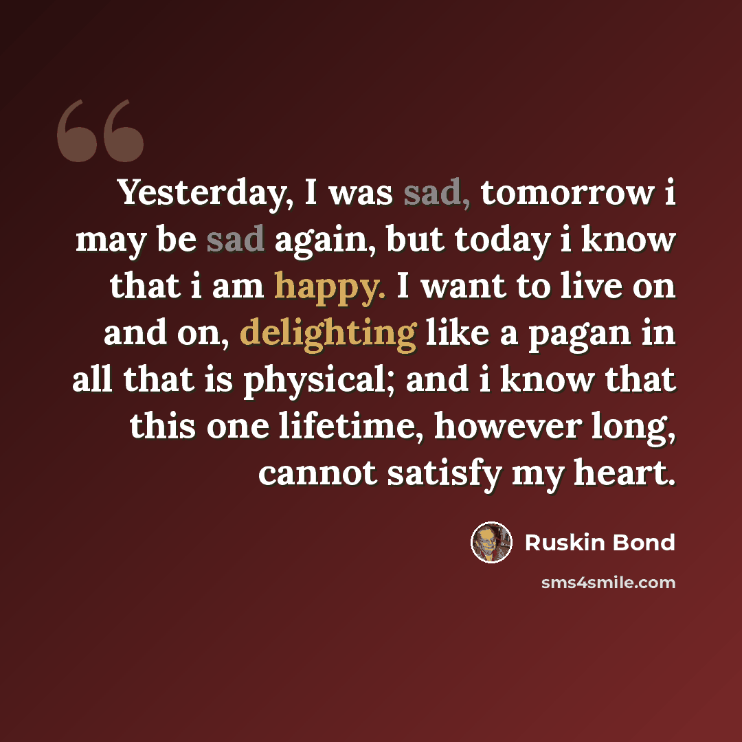 “Yesterday, I was sad, tomorrow i may be sad again, but today i know that i am happy. I want to live on and on, delighting like a pagan in all that is physical; and i know that this one lifetime, however long, cannot satisfy my heart.” quote by Ruskin Bond