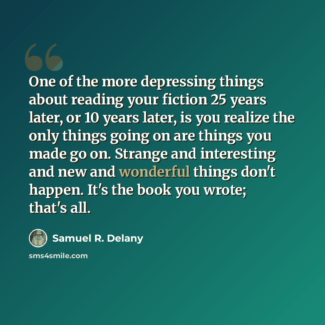“One of the more depressing things about reading your fiction 25 years later, or 10 years later, is you realize the only things going on are things you made go on. Strange and interesting and new and wonderful things don't happen. It's the book you wrote; that's all.” quote by Samuel R. Delany