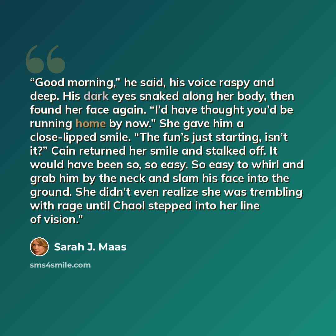 “Good morning,” he said, his voice raspy and deep. His dark eyes snaked along her body, then found her face again. “I’d have thought you’d be running home by now.” She gave him a close-lipped smile. “The fun’s just starting, isn’t it?” Cain returned her smile and stalked off. It would have been so…” quote by Sarah J. Maas