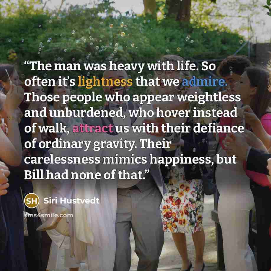 “The man was heavy with life. So often it’s lightness that we admire. Those people who appear weightless and unburdened, who hover instead of walk, attract us with their defiance of ordinary gravity. Their carelessness mimics happiness, but Bill had none of that.” quote by Siri Hustvedt