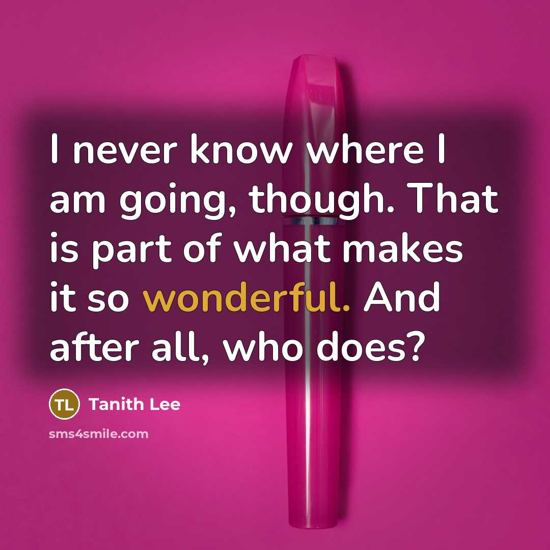 “I never know where I am going, though. That is part of what makes it so wonderful. And after all, who does?” quote by Tanith Lee