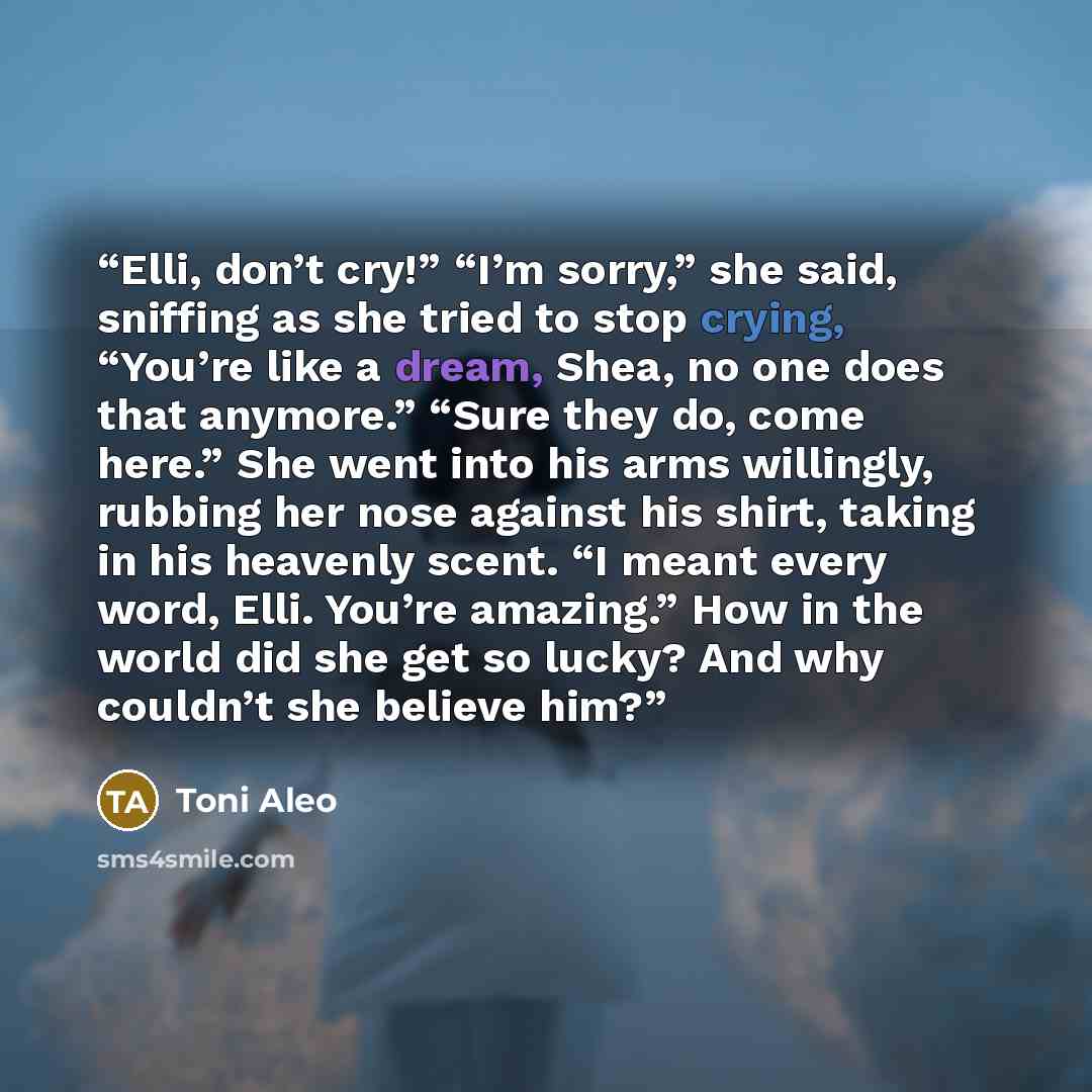 “Elli, don’t cry!” “I’m sorry,” she said, sniffing as she tried to stop crying, “You’re like a dream, Shea, no one does that anymore.” “Sure they do, come here.” She went into his arms willingly, rubbing her nose against his shirt, taking in his heavenly scent. “I meant every word, Elli. You’re…” quote by Toni Aleo