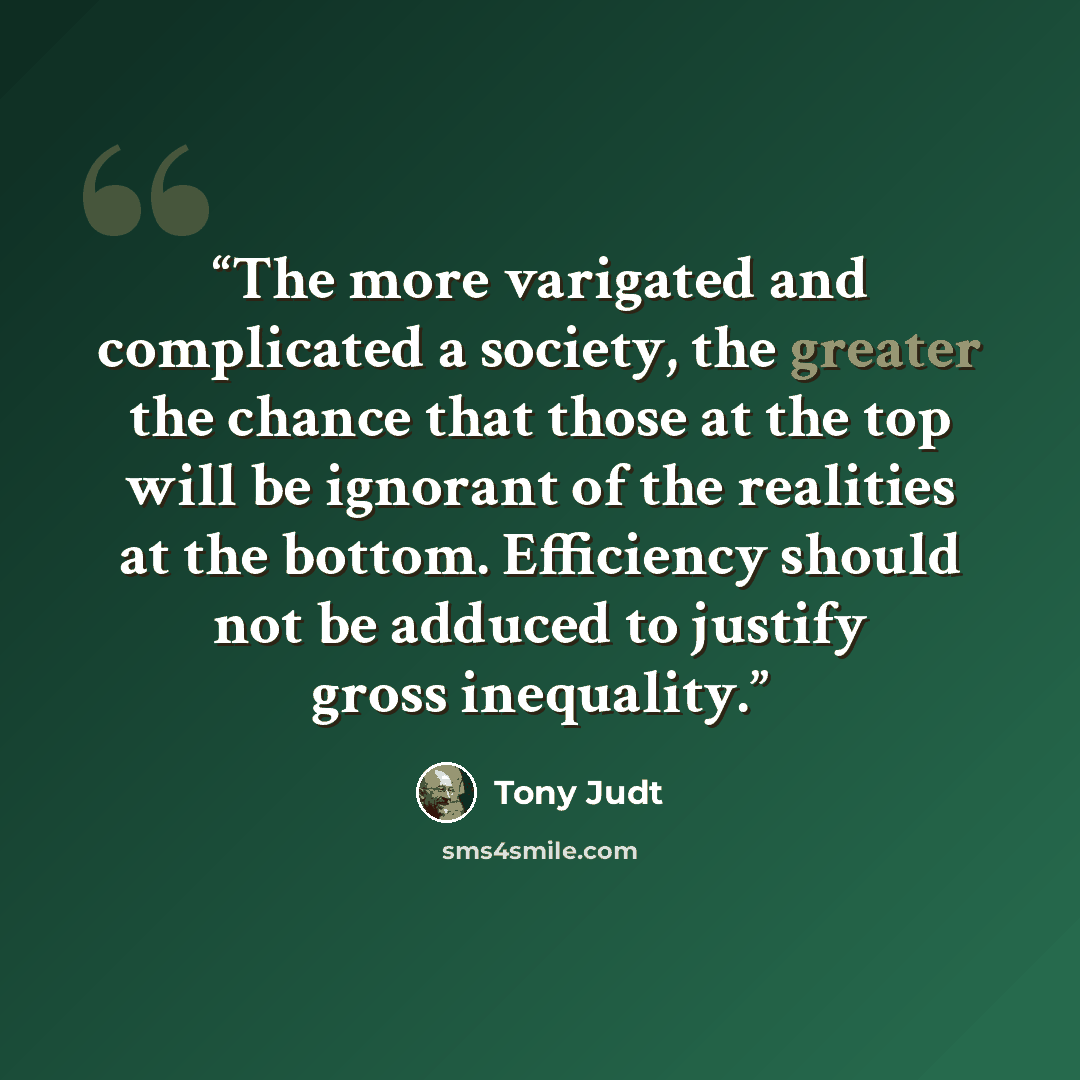 “The more varigated and complicated a society, the greater the chance that those at the top will be ignorant of the realities at the bottom. Efficiency should not be adduced to justify gross inequality.” quote by Tony Judt