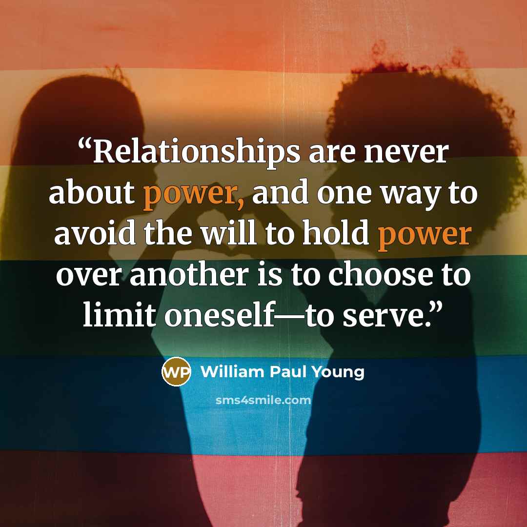 “Relationships are never about power, and one way to avoid the will to hold power over another is to choose to limit oneself—to serve.” quote by William Paul Young