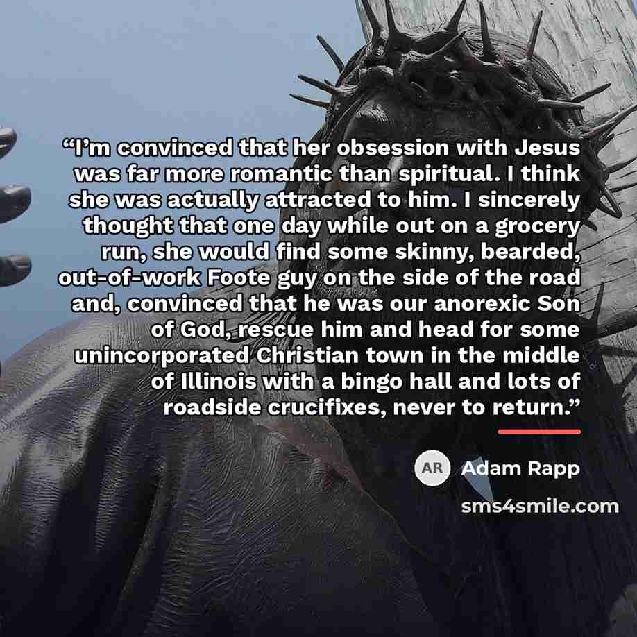 “I’m convinced that her obsession with Jesus was far more romantic than spiritual. I think she was actually attracted to him. I sincerely thought that one day while out on a grocery run, she would find some skinny, bearded, out-of-work Foote guy on the side of the road and, convinced that he was…” quote by Adam Rapp