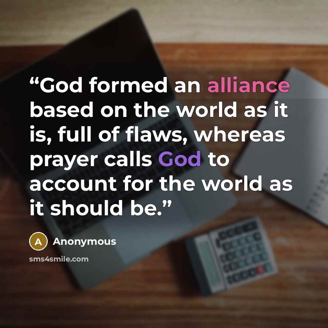 “God formed an alliance based on the world as it is, full of flaws, whereas prayer calls God to account for the world as it should be.” quote by Anonymous
