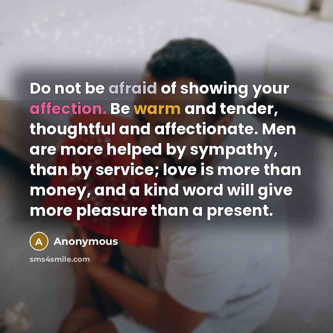 “Do not be afraid of showing your affection. Be warm and tender, thoughtful and affectionate. Men are more helped by sympathy, than by service; love is more than money, and a kind word will give more pleasure than a present.” quote by Anonymous