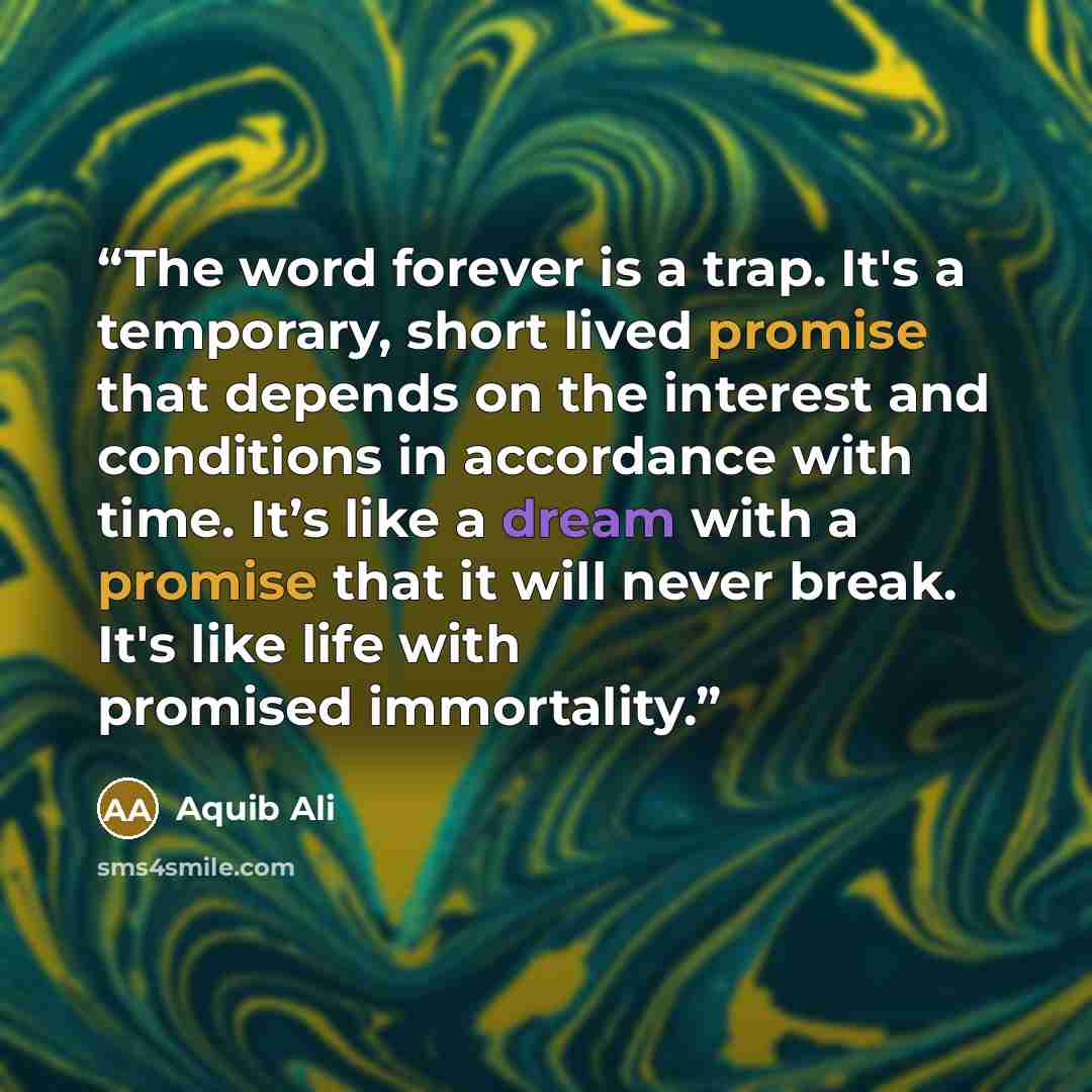 “The word forever is a trap. It's a temporary, short lived promise that depends on the interest and conditions in accordance with time. It’s like a dream with a promise that it will never break. It's like life with promised immortality.” quote by Aquib Ali