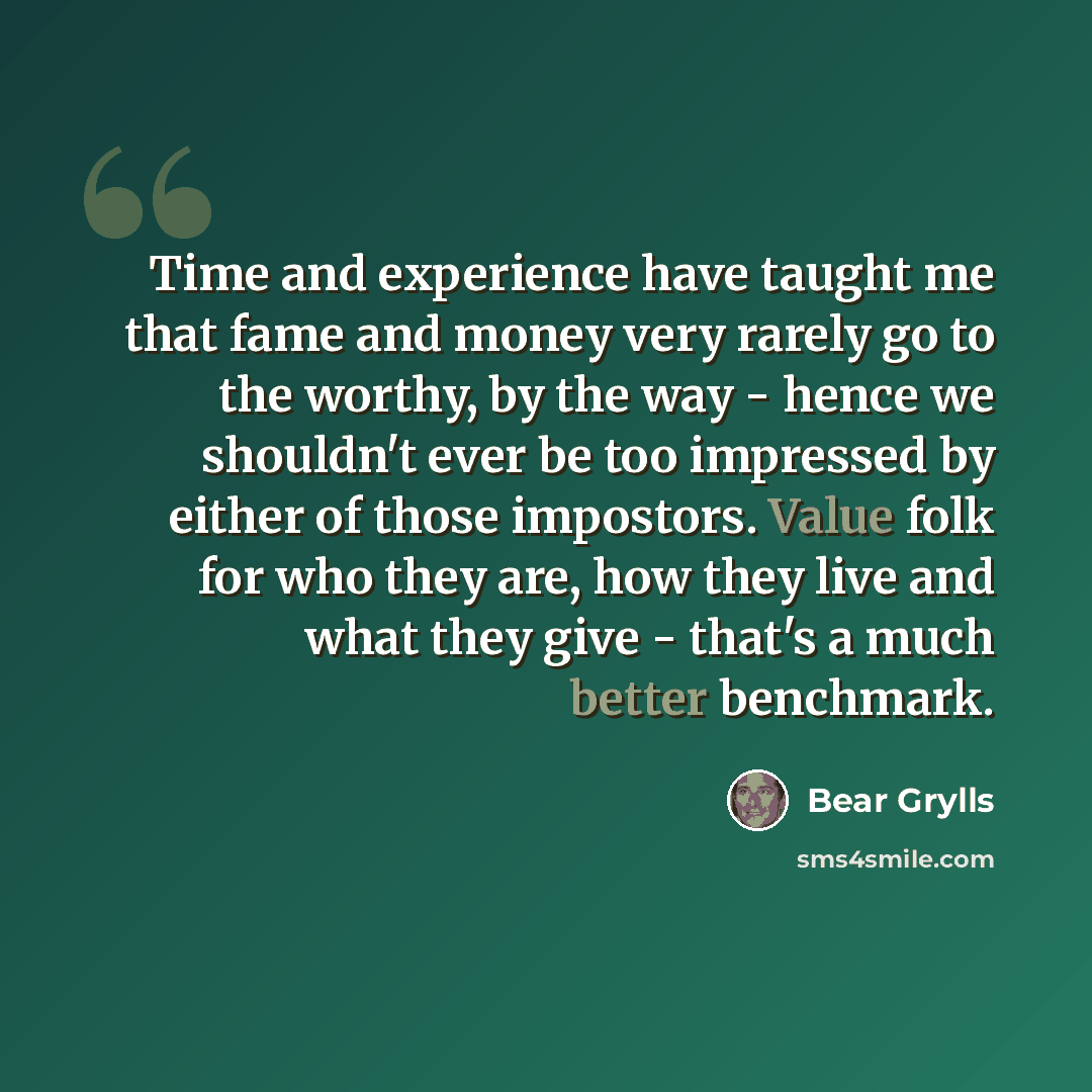 “Time and experience have taught me that fame and money very rarely go to the worthy, by the way - hence we shouldn't ever be too impressed by either of those impostors. Value folk for who they are, how they live and what they give - that's a much better benchmark.” quote by Bear Grylls